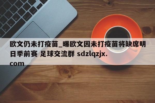 欧文仍未打疫苗_曝欧文因未打疫苗将缺席明日季前赛 足球交流群 sdzlqzjx.com