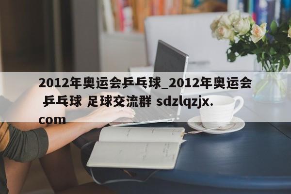 2012年奥运会乒乓球_2012年奥运会 乒乓球 足球交流群 sdzlqzjx.com